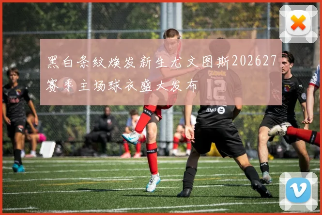 黑白条纹焕发新生尤文图斯202627赛季主场球衣盛大发布