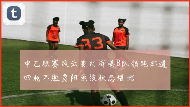 中乙联赛风云变幻海港B队领跑却遭四轮不胜贵阳竞技状态堪忧