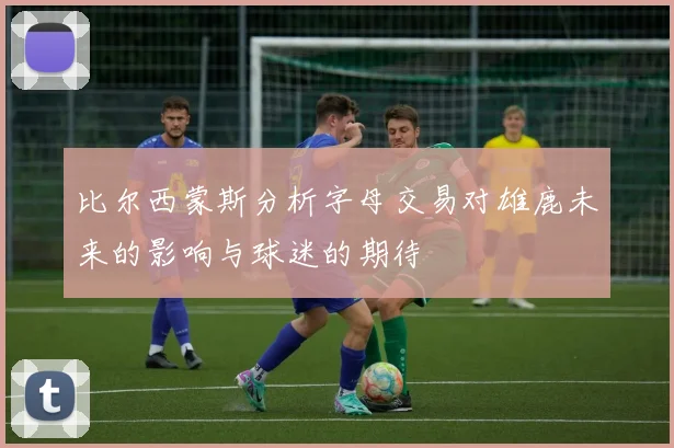 比尔西蒙斯分析字母交易对雄鹿未来的影响与球迷的期待