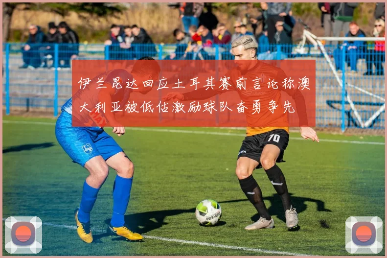 伊兰昆达回应土耳其赛前言论称澳大利亚被低估激励球队奋勇争先