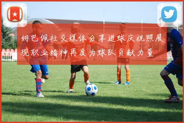 姆巴佩社交媒体分享进球庆祝照展现职业精神再度为球队贡献力量