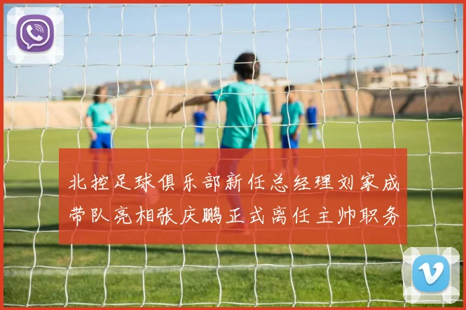 北控足球俱乐部新任总经理刘家成带队亮相张庆鹏正式离任主帅职务