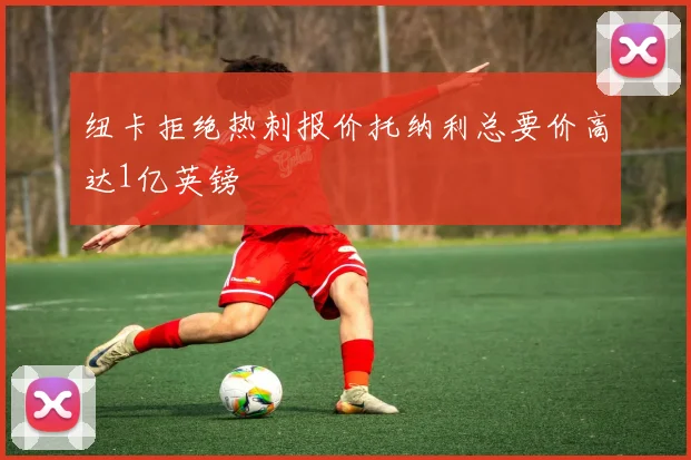 纽卡拒绝热刺报价托纳利总要价高达1亿英镑