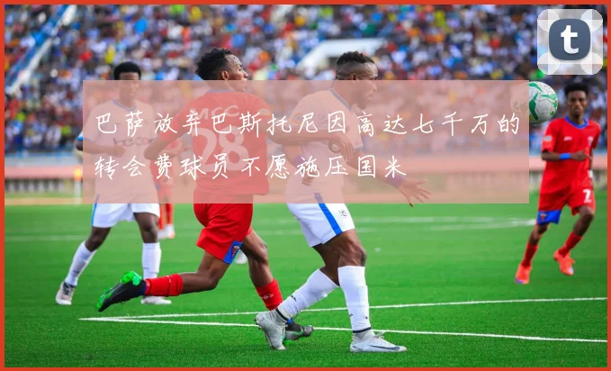 巴萨放弃巴斯托尼因高达七千万的转会费球员不愿施压国米